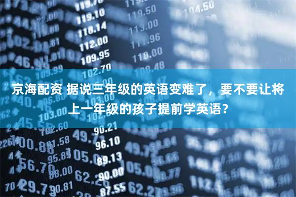 京海配资 据说三年级的英语变难了，要不要让将上一年级的孩子提前学英语？
