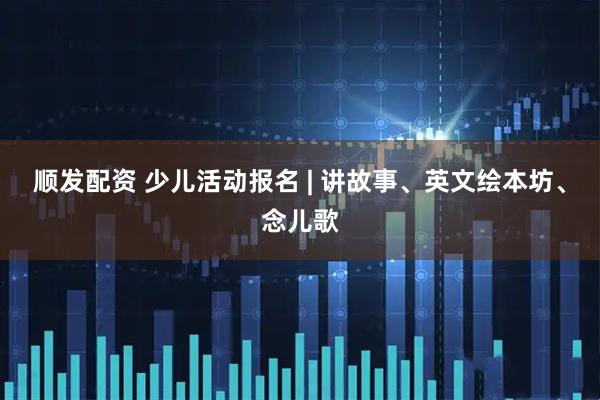 顺发配资 少儿活动报名 | 讲故事、英文绘本坊、念儿歌