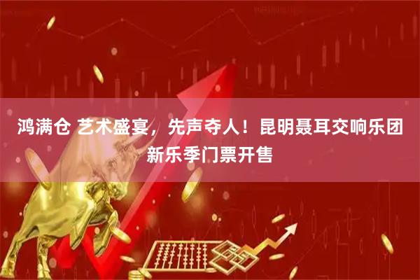 鸿满仓 艺术盛宴，先声夺人！昆明聂耳交响乐团新乐季门票开售