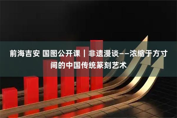 前海吉安 国图公开课｜非遗漫谈——浓缩于方寸间的中国传统篆刻艺术