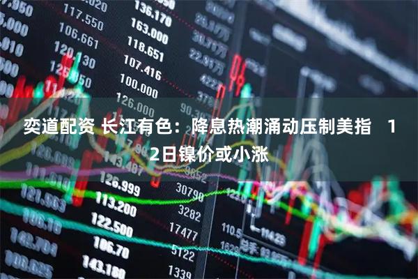 奕道配资 长江有色：降息热潮涌动压制美指   12日镍价或小涨