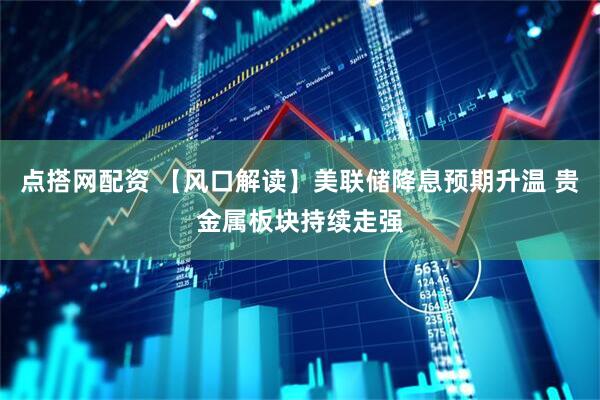 点搭网配资 【风口解读】美联储降息预期升温 贵金属板块持续走强