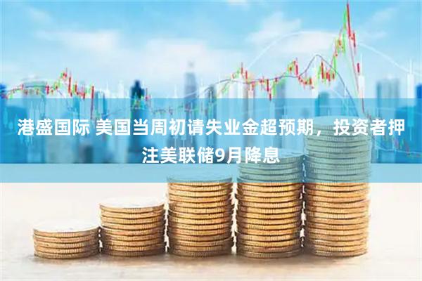 港盛国际 美国当周初请失业金超预期，投资者押注美联储9月降息