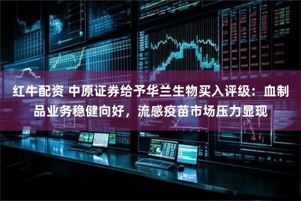 红牛配资 中原证券给予华兰生物买入评级：血制品业务稳健向好，流感疫苗市场压力显现