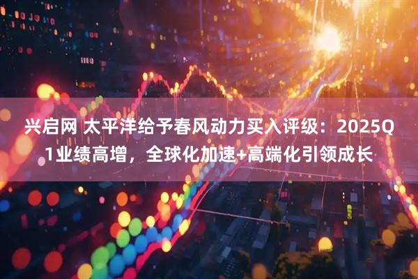 兴启网 太平洋给予春风动力买入评级：2025Q1业绩高增，全球化加速+高端化引领成长