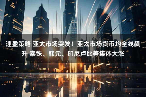 速盈策略 亚太市场突发！亚太市场货币均全线飙升 泰铢、韩元、印尼卢比等集体大涨