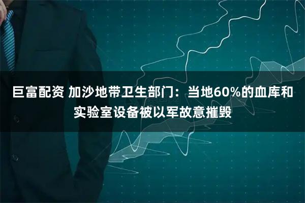 巨富配资 加沙地带卫生部门：当地60%的血库和实验室设备被以军故意摧毁