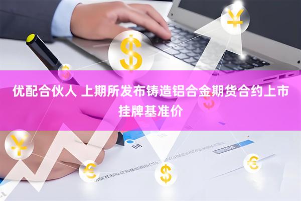 优配合伙人 上期所发布铸造铝合金期货合约上市挂牌基准价