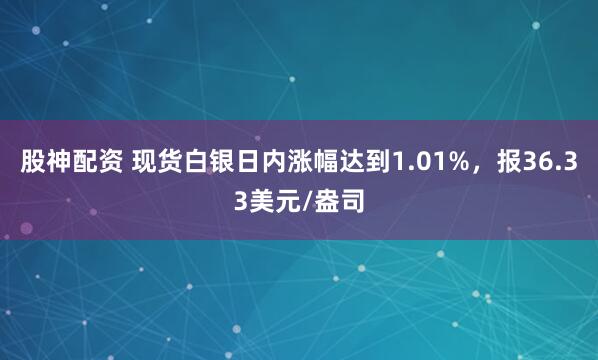 股神配资 现货白银日内涨幅达到1.01%，报36.33美元/盎司