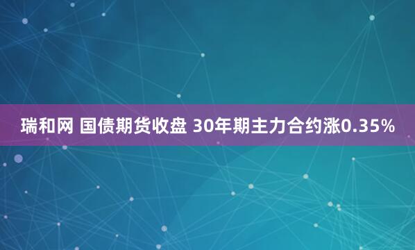 瑞和网 国债期货收盘 30年期主力合约涨0.35%