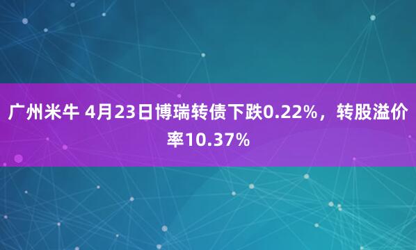 广州米牛 4月23日博瑞转债下跌0.22%，转股溢价率10.37%