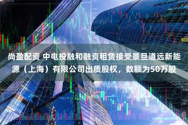 尚盈配资 中电投融和融资租赁接受景旦道远新能源（上海）有限公司出质股权，数额为50万股