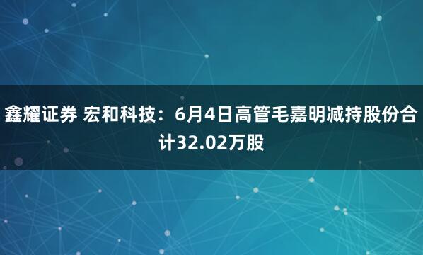 鑫耀证券 宏和科技：6月4日高管毛嘉明减持股份合计32.02万股
