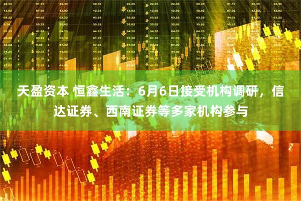 天盈资本 恒鑫生活：6月6日接受机构调研，信达证券、西南证券等多家机构参与