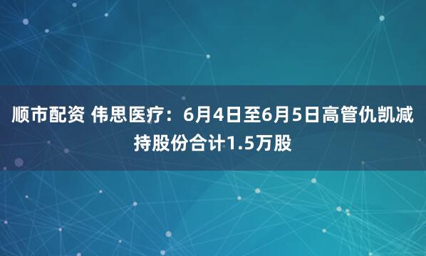 顺市配资 伟思医疗：6月4日至6月5日高管仇凯减持股份合计1.5万股