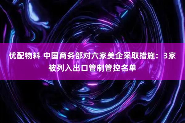 优配物料 中国商务部对六家美企采取措施：3家被列入出口管制管控名单