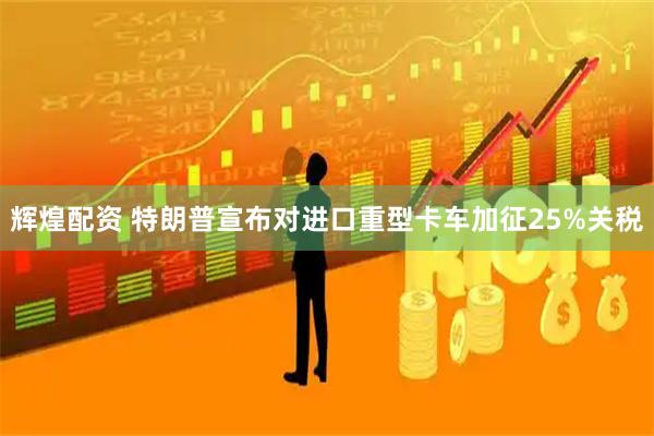 辉煌配资 特朗普宣布对进口重型卡车加征25%关税