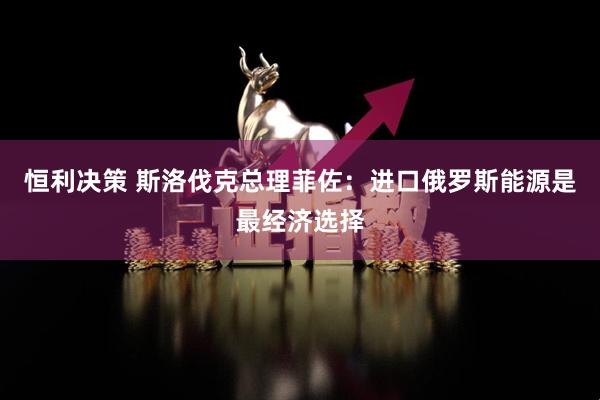 恒利决策 斯洛伐克总理菲佐：进口俄罗斯能源是最经济选择