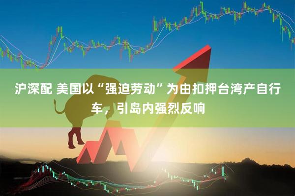 沪深配 美国以“强迫劳动”为由扣押台湾产自行车，引岛内强烈反响