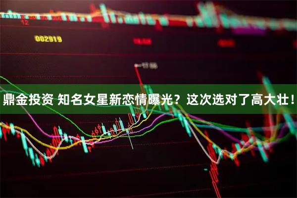 鼎金投资 知名女星新恋情曝光？这次选对了高大壮！