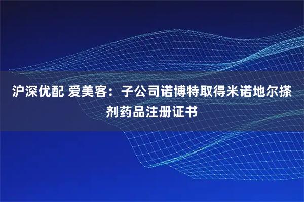 沪深优配 爱美客：子公司诺博特取得米诺地尔搽剂药品注册证书