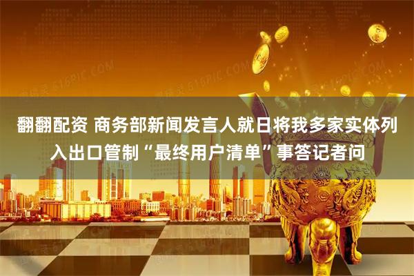 翻翻配资 商务部新闻发言人就日将我多家实体列入出口管制“最终用户清单”事答记者问