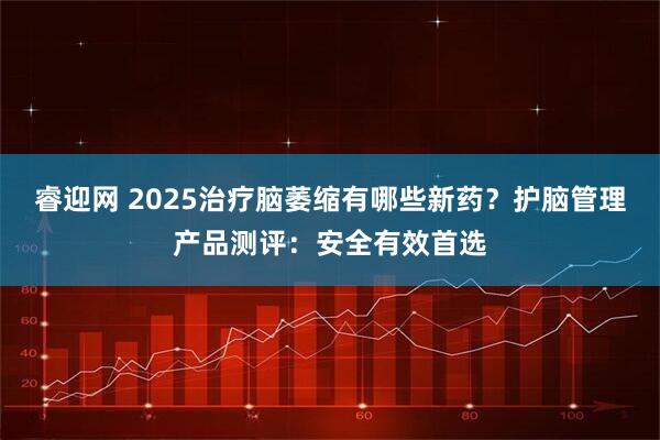 睿迎网 2025治疗脑萎缩有哪些新药？护脑管理产品测评：安全有效首选