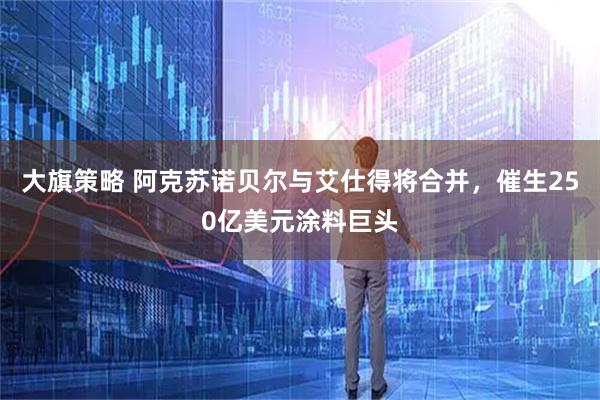 大旗策略 阿克苏诺贝尔与艾仕得将合并，催生250亿美元涂料巨头