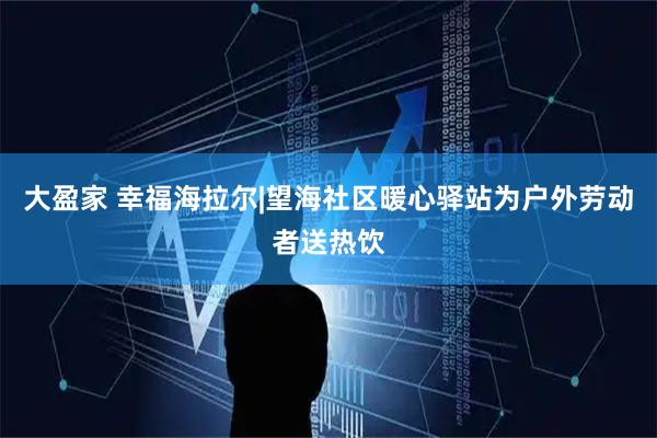 大盈家 幸福海拉尔|望海社区暖心驿站为户外劳动者送热饮