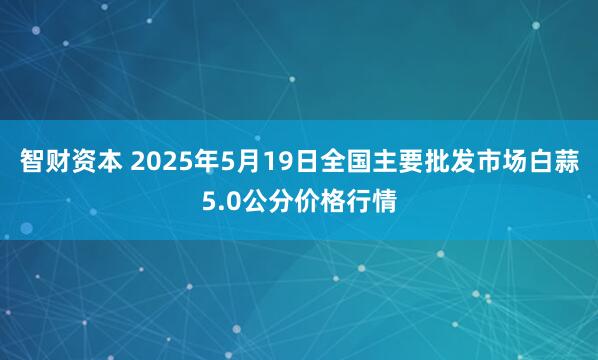 智财资本 2025年5月19日全国主要批发市场白蒜5.0公分价格行情