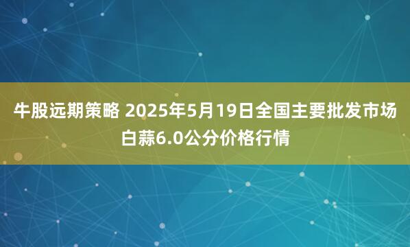 牛股远期策略 2025年5月19日全国主要批发市场白蒜6.0公分价格行情