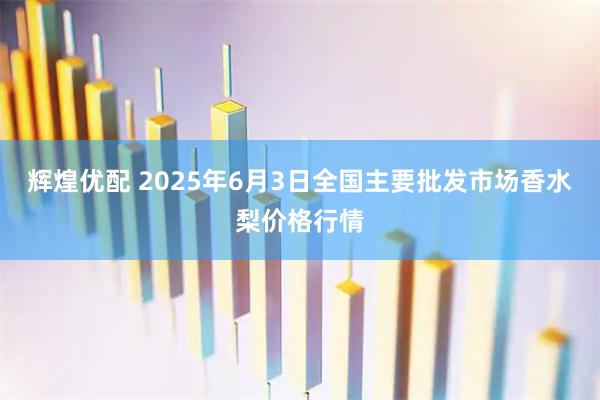 辉煌优配 2025年6月3日全国主要批发市场香水梨价格行情