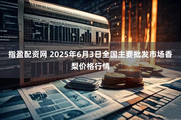 指盈配资网 2025年6月3日全国主要批发市场香梨价格行情