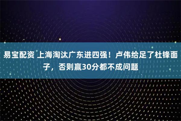 易宝配资 上海淘汰广东进四强！卢伟给足了杜锋面子，否则赢30分都不成问题