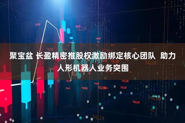 聚宝盆 长盈精密推股权激励绑定核心团队 助力人形机器人业务突围