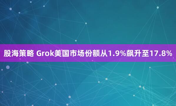 股海策略 Grok美国市场份额从1.9%飙升至17.8%