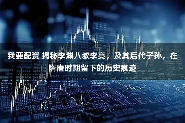 我要配资 揭秘李渊八叔李亮,及其后代子孙,在隋唐时期留下的历史痕迹