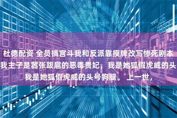 杜德配资 全员搞宫斗我和反派靠摸牌改写惨死剧本 姜柔柳儿万贵妃 我主子是嚣张跋扈的恶毒贵妃，我是她狐假虎威的头号狗腿。 上一世，