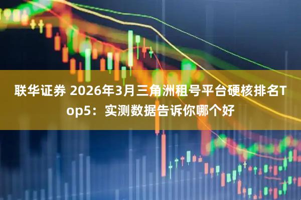 联华证券 2026年3月三角洲租号平台硬核排名Top5：实测数据告诉你哪个好