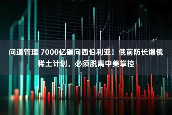 问道管理 7000亿砸向西伯利亚！俄前防长爆俄稀土计划，必须脱离中美掌控