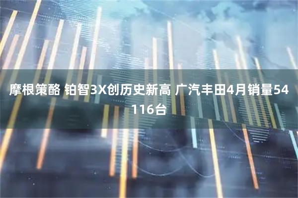 摩根策酪 铂智3X创历史新高 广汽丰田4月销量54116台