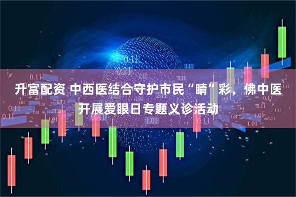 升富配资 中西医结合守护市民“睛”彩,佛中医开展爱眼日专题义诊活动