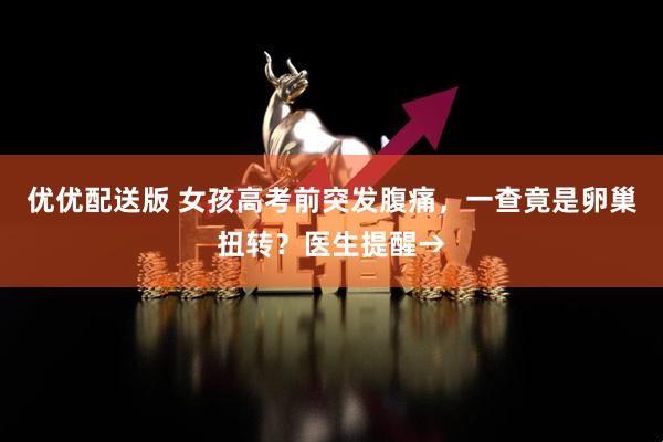 优优配送版 女孩高考前突发腹痛，一查竟是卵巢扭转？医生提醒→