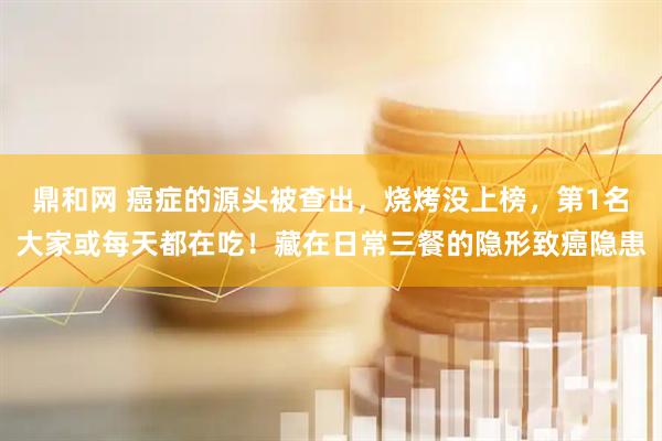 鼎和网 癌症的源头被查出，烧烤没上榜，第1名大家或每天都在吃！藏在日常三餐的隐形致癌隐患