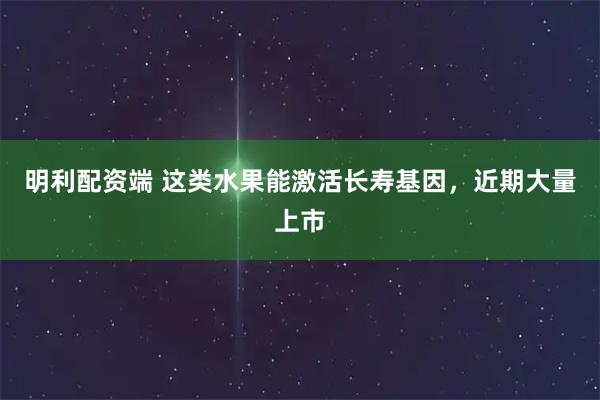 明利配资端 这类水果能激活长寿基因，近期大量上市