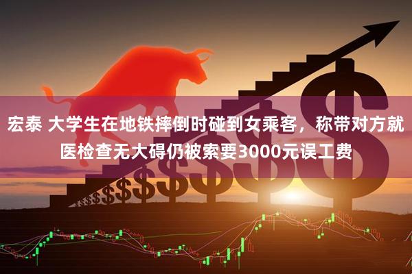 宏泰 大学生在地铁摔倒时碰到女乘客，称带对方就医检查无大碍仍被索要3000元误工费